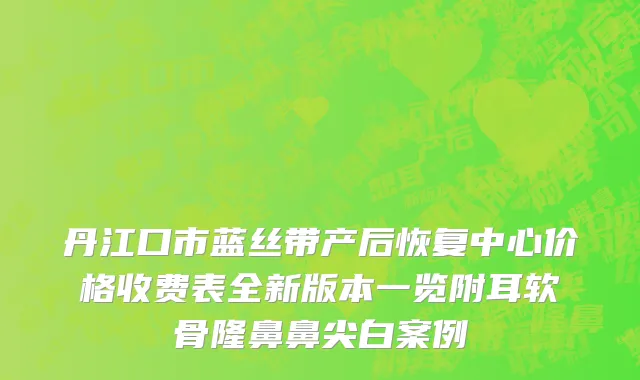 丹江口市蓝丝带产后恢复中心价格收费表全新版本一览附耳软骨隆鼻鼻尖白案例