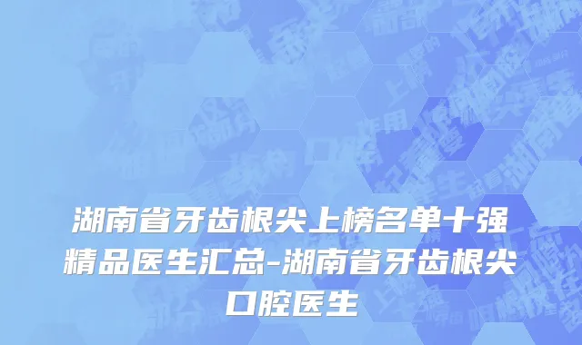 湖南省牙齿根尖上榜名单十强精品医生汇总-湖南省牙齿根尖口腔医生