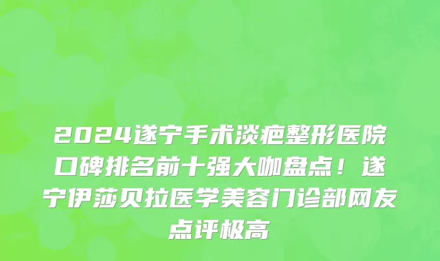 2024遂宁手术淡疤整形医院口碑排名前十强大咖盘点!遂宁伊莎贝拉医学美容门诊部网友点评极高