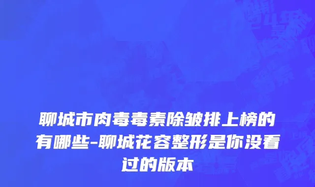 聊城市肉毒毒素除皱排上榜的有哪些-聊城花容整形是你没看过的版本