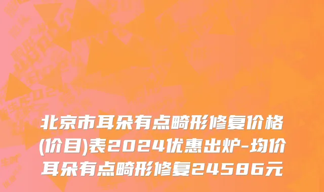 北京市耳朵有点畸形修复价格(价目)表2024优惠出炉-均价耳朵有点畸形修复24586元