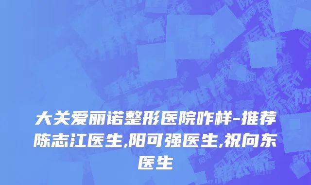 大关爱丽诺整形医院咋样-推荐陈志江医生,阳可强医生,祝向东医生