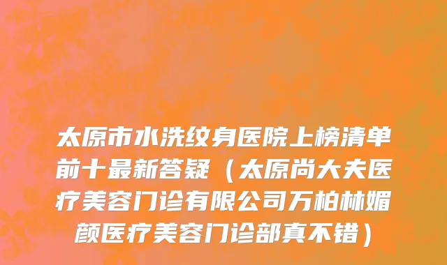 太原市水洗纹身医院上榜清单前十最新答疑（太原尚大夫医疗美容门诊有限公司万柏林媚颜医疗美容门诊部真不错）