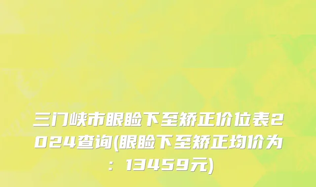 三门峡市眼睑下至矫正价位表2024查询(眼睑下至矫正均价为：13459元)