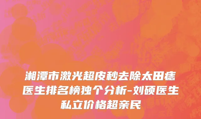 湘潭市激光超皮秒去除太田痣医生排名榜独个分析-刘硕医生私立价格超亲民