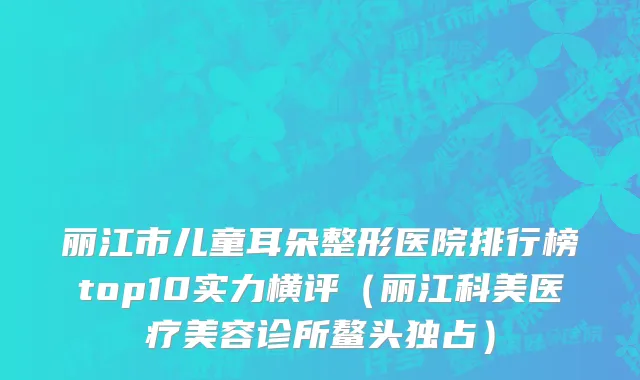 丽江市儿童耳朵整形医院排行榜top10实力横评（丽江科美医疗美容诊所鳌头独占）