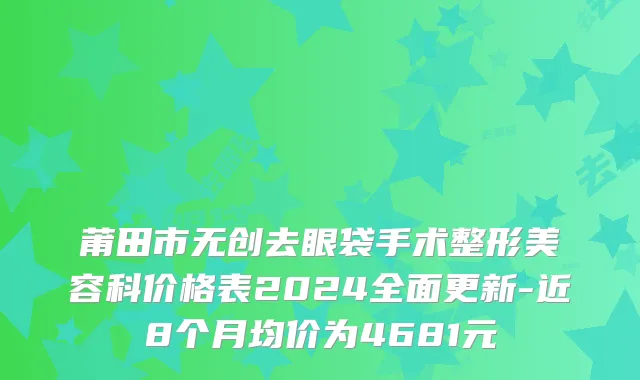 莆田市无创去眼袋手术整形美容科价格表2024全面更新-近8个月均价为4681元