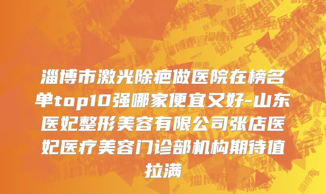 淄博市激光除疤做医院在榜名单top10强哪家便宜又好-山东医妃整形美容有限公司张店医妃医疗美容门诊部机构期待值拉满