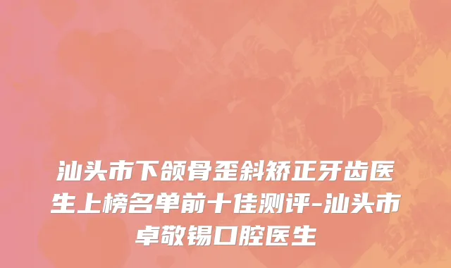 汕头市下颌骨歪斜矫正牙齿医生上榜名单前十佳测评-汕头市卓敬锡口腔医生