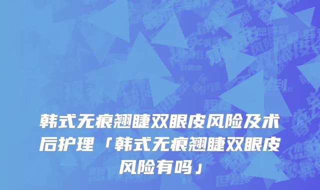 韩式无痕翘睫双眼皮风险及术后护理「韩式无痕翘睫双眼皮风险有吗」