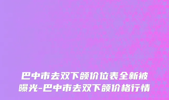 巴中市去双下颌价位表全新被曝光-巴中市去双下颌价格行情