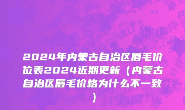 2024年内蒙古自治区唇毛价位表2024近期更新（内蒙古自治区唇毛价格为什么不一致）