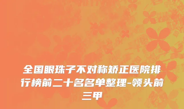 全国眼珠子不对称矫正医院排行榜前二十名名单整理-领头前三甲
