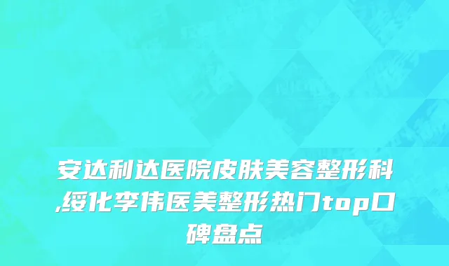 安达利达医院皮肤美容整形科,绥化李伟医美整形热门top口碑盘点