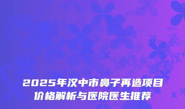 2025年汉中市鼻子再造项目价格解析与医院医生推荐
