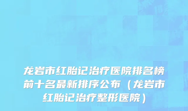 龙岩市红胎记治疗医院排名榜前十名最新排序公布（龙岩市红胎记治疗整形医院）