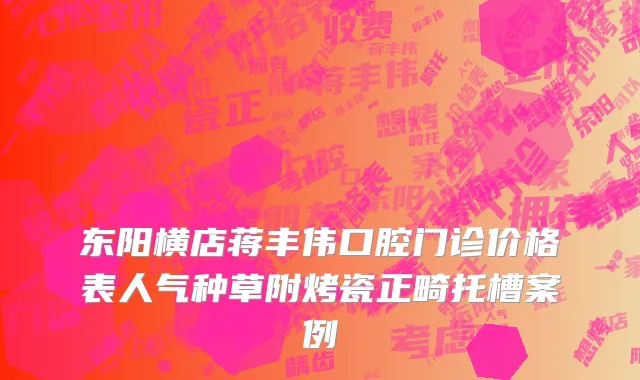 东阳横店蒋丰伟口腔门诊价格表人气种草附烤瓷正畸托槽案例