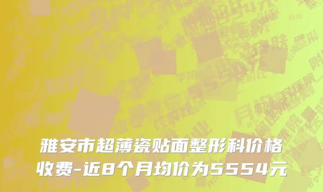 雅安市超薄瓷贴面整形科价格收费-近8个月均价为5554元