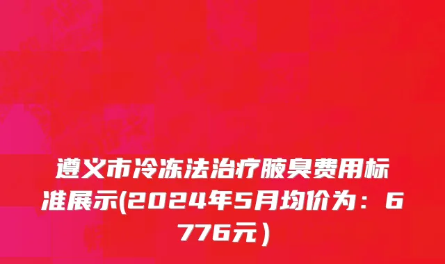 遵义市冷冻法治疗腋臭费用标准展示(2024年5月均价为：6776元）