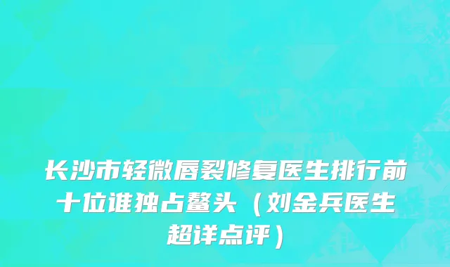 长沙市轻微唇裂修复医生排行前十位谁独占鳌头（刘金兵医生超详点评）