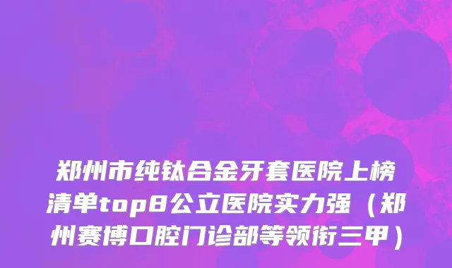 郑州市纯钛合金牙套医院上榜清单top8公立医院实力强（郑州赛博口腔门诊部等领衔三甲）