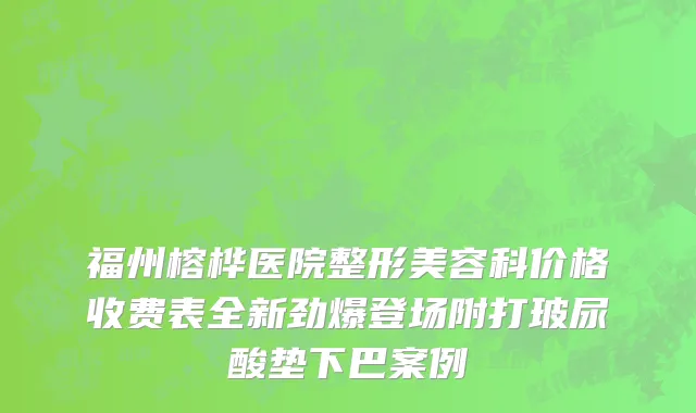 福州榕桦医院整形美容科价格收费表全新劲爆登场附打玻尿酸垫下巴案例