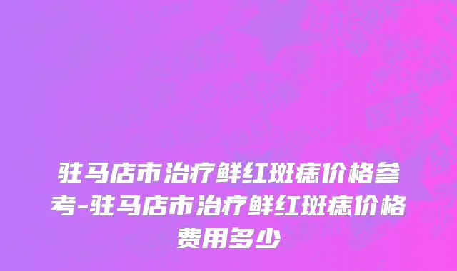 驻马店市治疗鲜红斑痣价格参考-驻马店市治疗鲜红斑痣价格费用多少