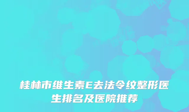 桂林市维生素E去法令纹整形医生排名及医院推荐