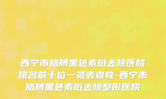 西宁市胳膊黑色素斑去除医院排名前十位一览表查收-西宁市胳膊黑色素斑去除整形医院