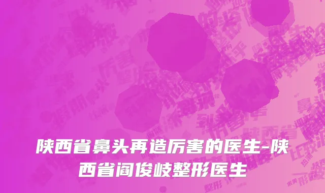 陕西省鼻头再造厉害的医生-陕西省阎俊岐整形医生