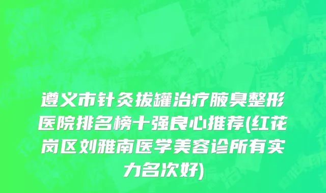 遵义市针灸拔罐治疗腋臭整形医院排名榜十强良心推荐(红花岗区刘雅南医学美容诊所有实力名次好)