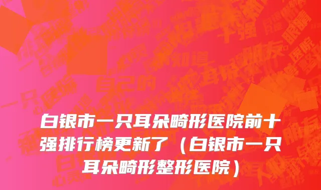 白银市一只耳朵畸形医院前十强排行榜更新了（白银市一只耳朵畸形整形医院）