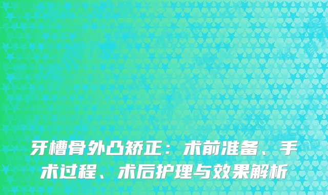 牙槽骨外凸矫正：术前准备、手术过程、术后护理与效果解析