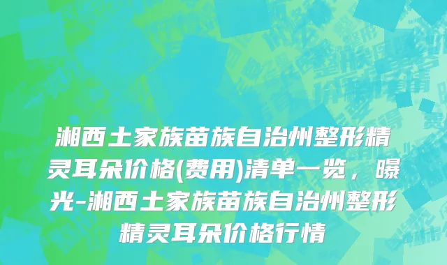 湘西土家族苗族自治州整形精灵耳朵价格(费用)清单一览，曝光-湘西土家族苗族自治州整形精灵耳朵价格行情