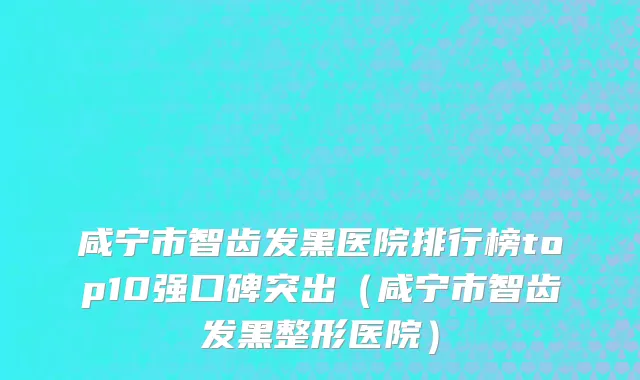 咸宁市智齿发黑医院排行榜top10强口碑突出（咸宁市智齿发黑整形医院）