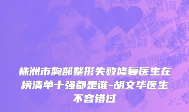 株洲市胸部整形失败修复医生在榜清单十强都是谁-胡文华医生不容错过