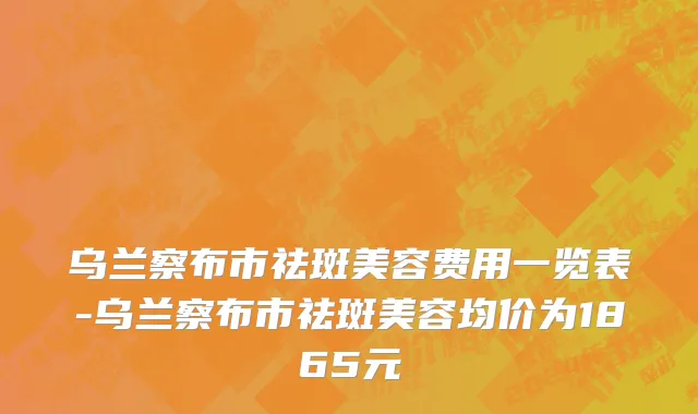 乌兰察布市祛斑美容费用一览表-乌兰察布市祛斑美容均价为1865元