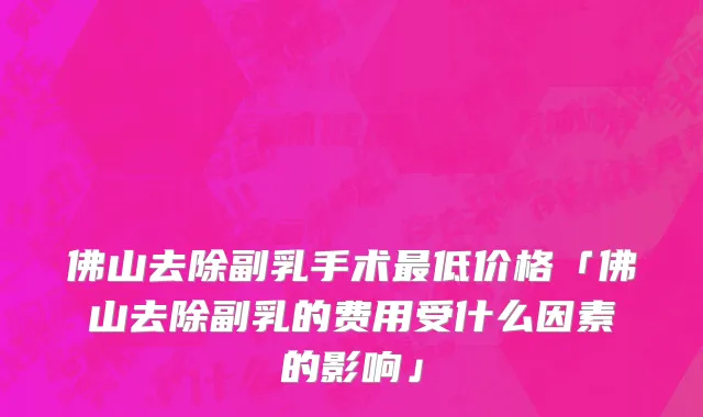 佛山去除副乳手术最低价格「佛山去除副乳的费用受什么因素的影响」