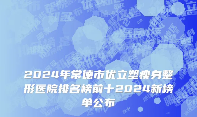 2024年常德市优立塑瘦身整形医院排名榜前十2024新榜单公布