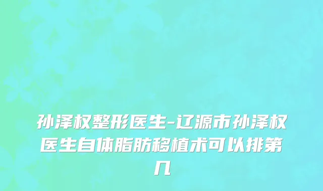 孙泽权整形医生-辽源市孙泽权医生自体脂肪移植术可以排第几