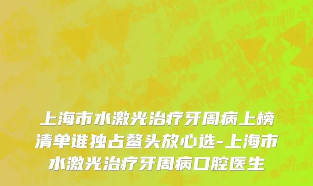 上海市水激光治疗牙周病上榜清单谁独占鳌头放心选-上海市水激光治疗牙周病口腔医生