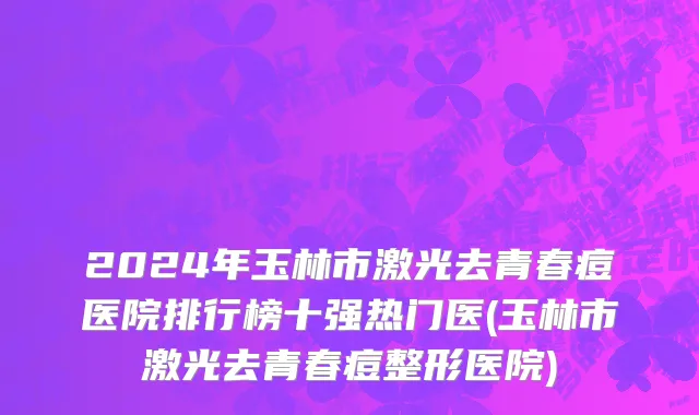 2024年玉林市激光去青春痘医院排行榜十强热门医(玉林市激光去青春痘整形医院)