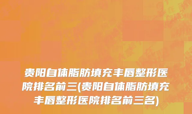 贵阳自体脂肪填充丰唇整形医院排名前三(贵阳自体脂肪填充丰唇整形医院排名前三名)