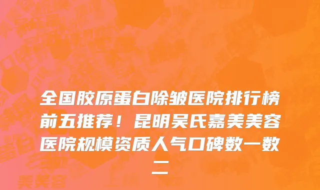 全国胶原蛋白除皱医院排行榜前五推荐!昆明吴氏嘉美美容医院规模资质人气口碑数一数二