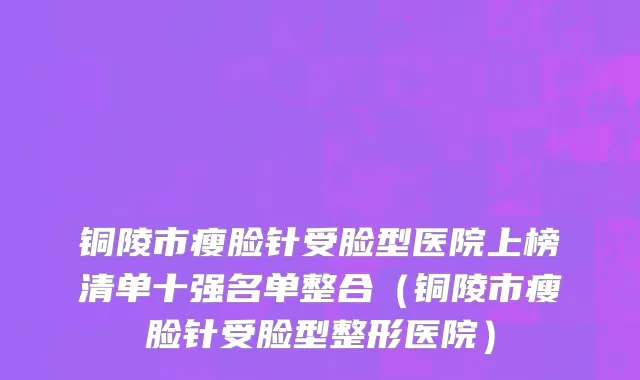 铜陵市瘦脸针受脸型医院上榜清单十强名单整合（铜陵市瘦脸针受脸型整形医院）