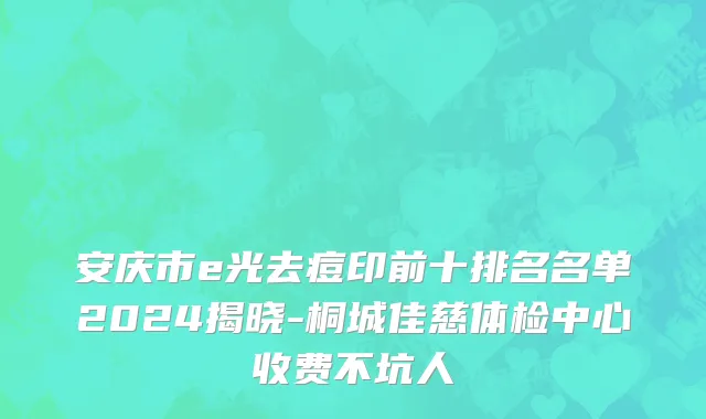 安庆市e光去痘印前十排名名单2024揭晓-桐城佳慈体检中心收费不坑人