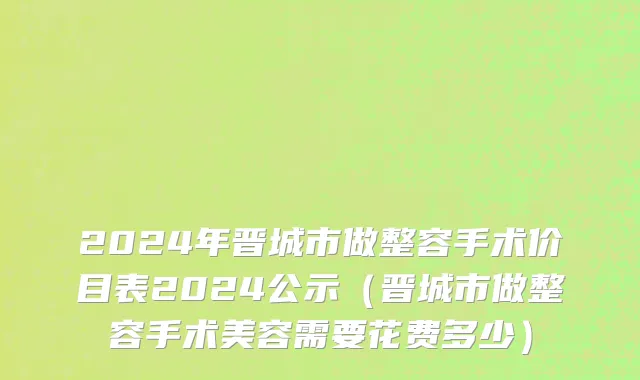 2024年晋城市做整容手术价目表2024公示（晋城市做整容手术美容需要花费多少）