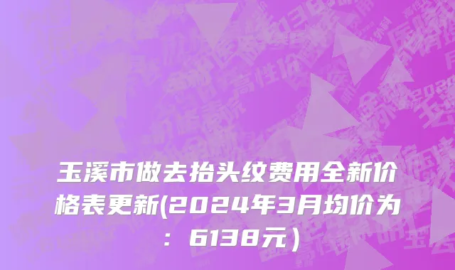 玉溪市做去抬头纹费用全新价格表更新(2024年3月均价为：6138元）