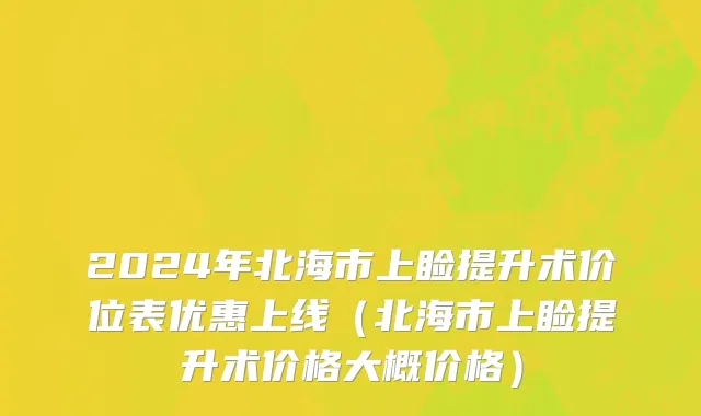 2024年北海市上睑提升术价位表优惠上线（北海市上睑提升术价格大概价格）