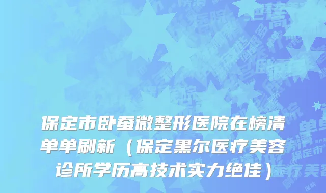 保定市卧蚕微整形医院在榜清单单刷新（保定黑尔医疗美容诊所学历高技术实力绝佳）